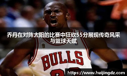 乔丹在对阵太阳的比赛中狂砍55分展现传奇风采与篮球天赋